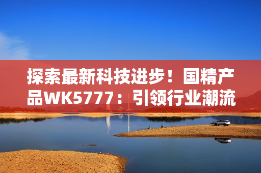 探索最新科技进步！国精产品WK5777：引领行业潮流的革命性产品