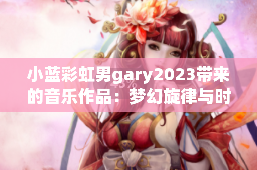 小蓝彩虹男gary2023带来的音乐作品：梦幻旋律与时尚风格的完美融合