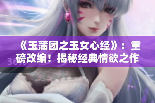 《玉蒲团之玉女心经》：重磅改编！揭秘经典情欲之作，新版大胆解读！