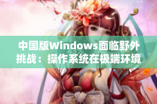 中国版Windows面临野外挑战：操作系统在极端环境下的应对与发展