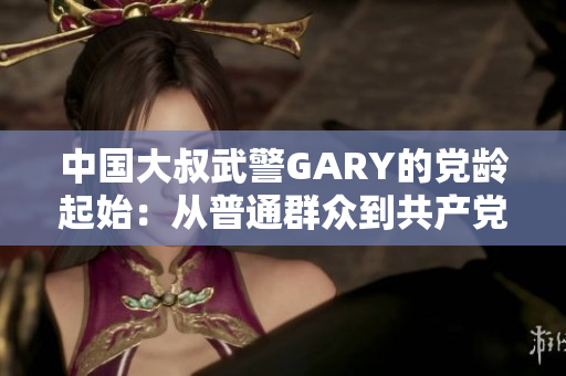 中国大叔武警GARY的党龄起始：从普通群众到共产党员的光荣历程