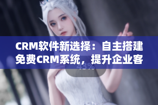 CRM软件新选择：自主搭建免费CRM系统，提升企业客户管理效率