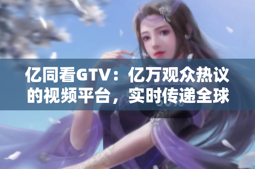 亿同看GTV：亿万观众热议的视频平台，实时传递全球热点资讯