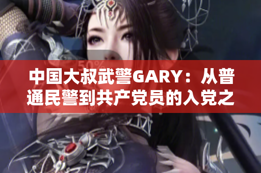 中国大叔武警GARY：从普通民警到共产党员的入党之路