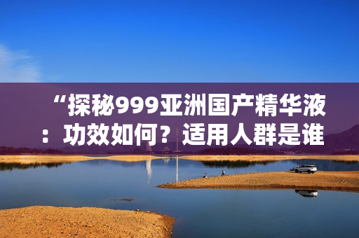 “探秘999亚洲国产精华液：功效如何？适用人群是谁？真实评价揭秘！”