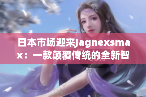 日本市场迎来Jagnexsmax：一款颠覆传统的全新智能手机