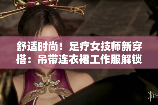 舒适时尚！足疗女技师新穿搭：吊带连衣裙工作服解锁轻松工作模式