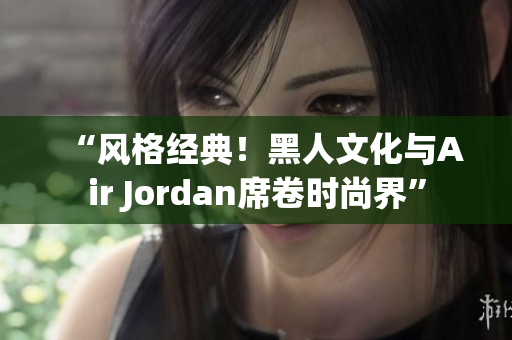 “风格经典！黑人文化与Air Jordan席卷时尚界”