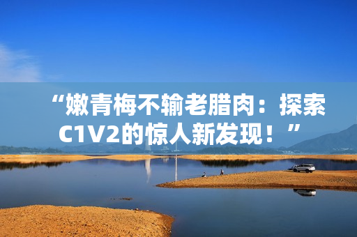 “嫩青梅不输老腊肉：探索C1V2的惊人新发现！”