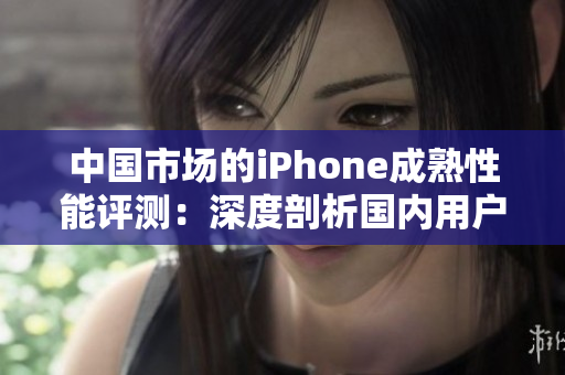 中国市场的iPhone成熟性能评测：深度剖析国内用户体验