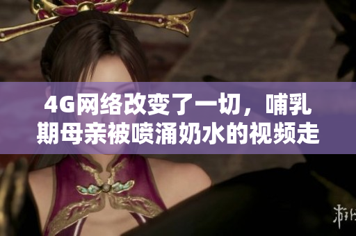 4G网络改变了一切，哺乳期母亲被喷涌奶水的视频走红