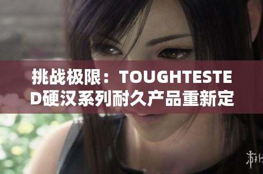 挑战极限：TOUGHTESTED硬汉系列耐久产品重新定义你的使用体验