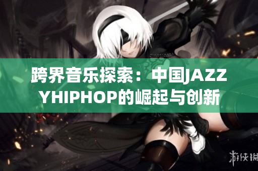 跨界音乐探索：中国JAZZYHIPHOP的崛起与创新