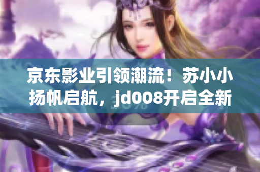 京东影业引领潮流！苏小小扬帆启航，jd008开启全新电影时代！