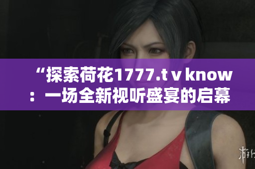 “探索荷花1777.tⅴknow：一场全新视听盛宴的启幕”