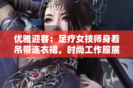 优雅迎客：足疗女技师身着吊带连衣裙，时尚工作服展现专业魅力