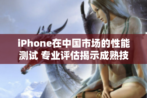 iPhone在中国市场的性能测试 专业评估揭示成熟技术表现