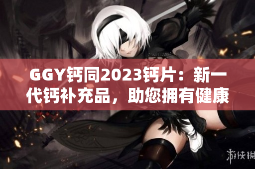 GGY钙同2023钙片：新一代钙补充品，助您拥有健康坚固的骨骼！