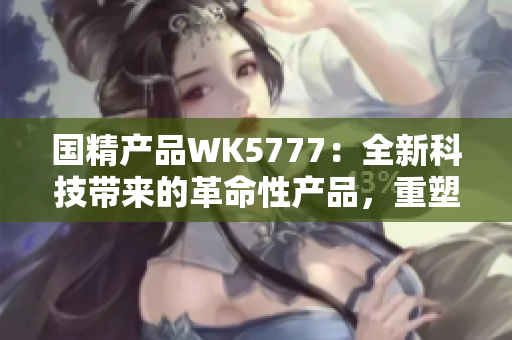 国精产品WK5777：全新科技带来的革命性产品，重塑您的生活体验！