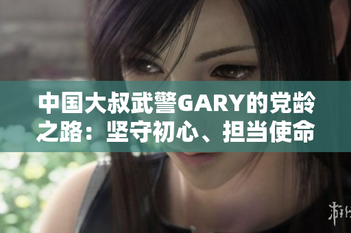 中国大叔武警GARY的党龄之路：坚守初心、担当使命