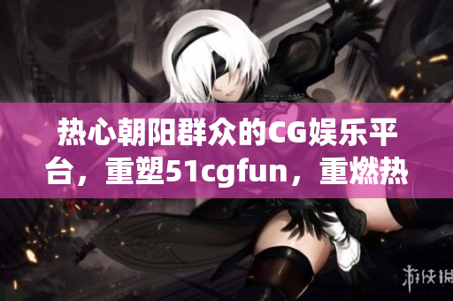 热心朝阳群众的CG娱乐平台，重塑51cgfun，重燃热情！