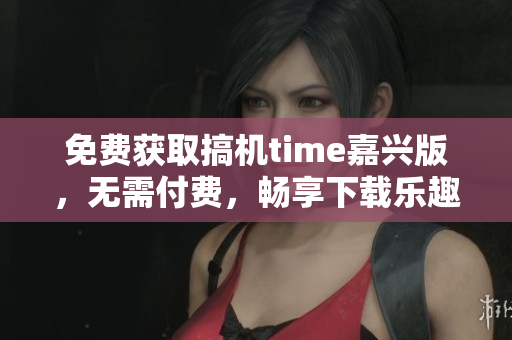 免费获取搞机time嘉兴版，无需付费，畅享下载乐趣