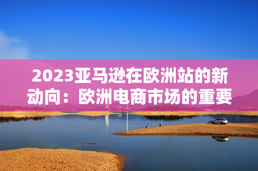 2023亚马逊在欧洲站的新动向：欧洲电商市场的重要发展