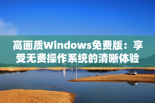 高画质Windows免费版：享受无费操作系统的清晰体验