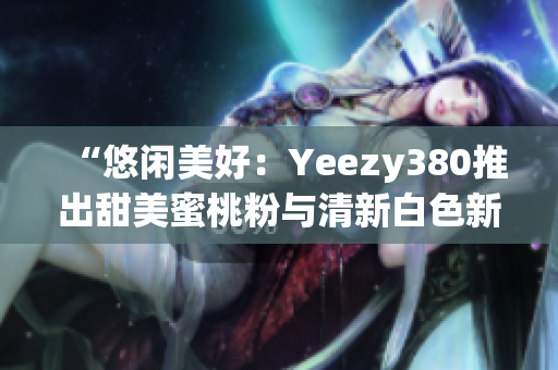 “悠闲美好：Yeezy380推出甜美蜜桃粉与清新白色新配色”