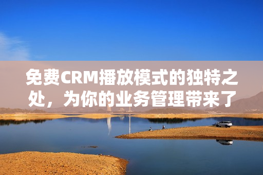 免费CRM播放模式的独特之处，为你的业务管理带来了什么？