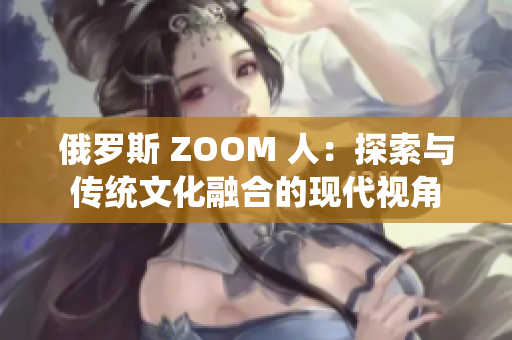 俄罗斯 ZOOM 人：探索与传统文化融合的现代视角