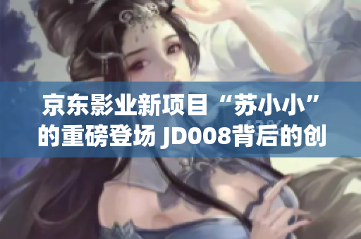 京东影业新项目“苏小小”的重磅登场 JD008背后的创新力量