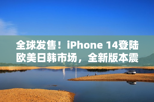 全球发售！iPhone 14登陆欧美日韩市场，全新版本震撼登场