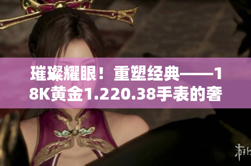 璀璨耀眼！重塑经典——18K黄金1.220.38手表的奢华之旅