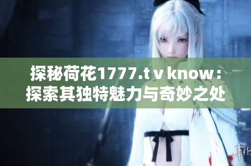 探秘荷花1777.tⅴknow：探索其独特魅力与奇妙之处