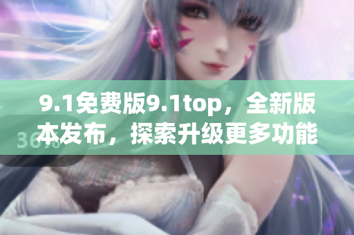 9.1免费版9.1top，全新版本发布，探索升级更多功能