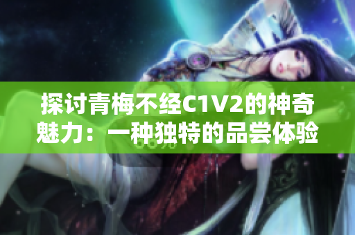 探讨青梅不经C1V2的神奇魅力：一种独特的品尝体验