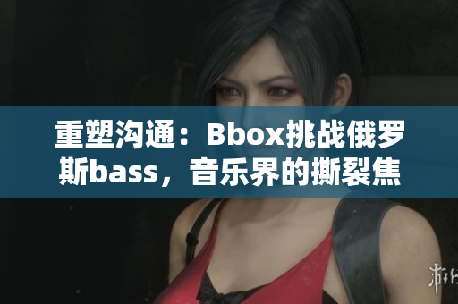 重塑沟通：Bbox挑战俄罗斯bass，音乐界的撕裂焦点