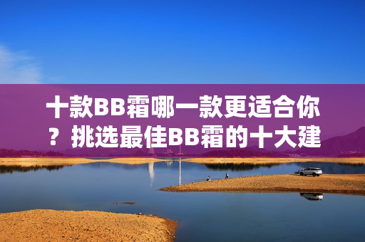 十款BB霜哪一款更适合你？挑选最佳BB霜的十大建议