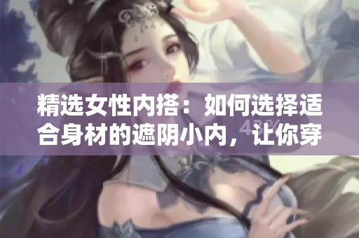 精选女性内搭：如何选择适合身材的遮阴小内，让你穿着更自信