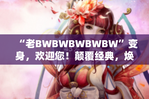 “老BWBWBWBWBW”变身，欢迎您！颠覆经典，焕发新生！