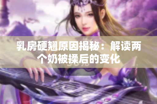 乳房硬翘原因揭秘：解读两个奶被揉后的变化