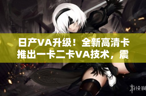 日产VA升级！全新高清卡推出一卡二卡VA技术，震撼来袭