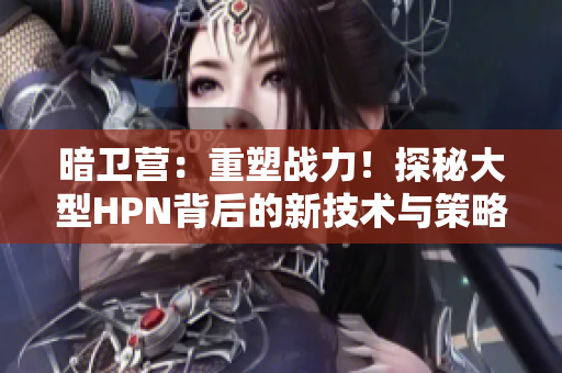 暗卫营：重塑战力！探秘大型HPN背后的新技术与策略