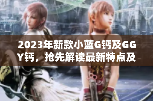 2023年新款小蓝G钙及GGY钙，抢先解读最新特点及功能更新