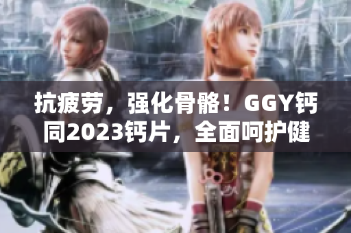 抗疲劳，强化骨骼！GGY钙同2023钙片，全面呵护健康