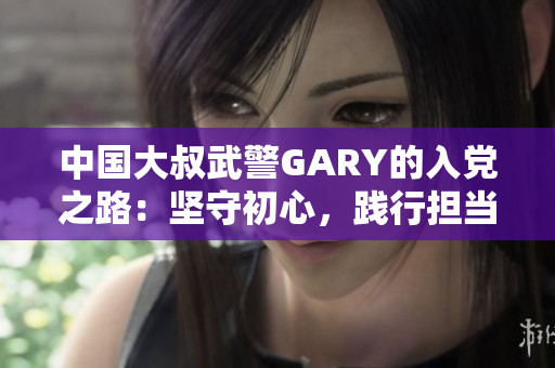 中国大叔武警GARY的入党之路：坚守初心，践行担当