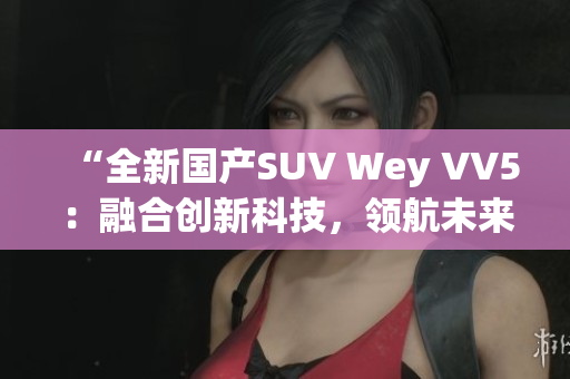 “全新国产SUV Wey VV5：融合创新科技，领航未来道路”