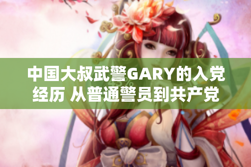 中国大叔武警GARY的入党经历 从普通警员到共产党党员的蜕变