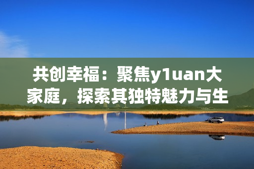 共创幸福：聚焦y1uan大家庭，探索其独特魅力与生活方式